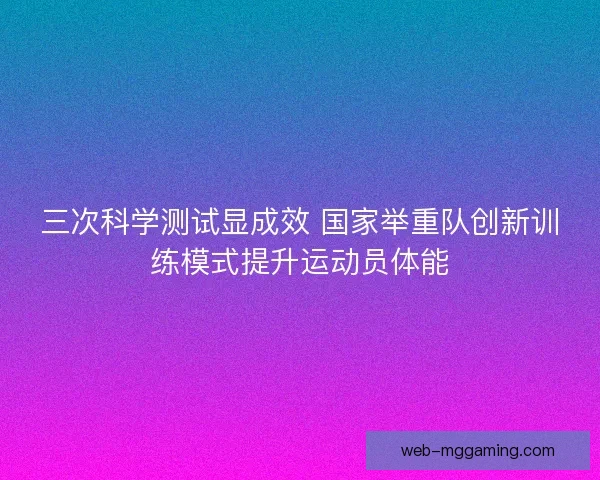 三次科学测试显成效 国家举重队创新训练模式提升运动员体能
