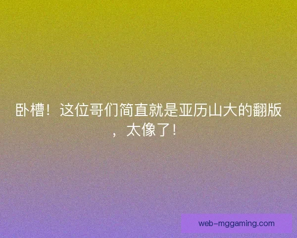 卧槽！这位哥们简直就是亚历山大的翻版，太像了！